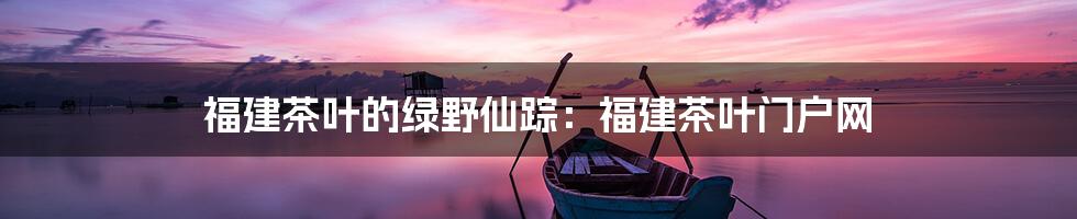 福建茶叶的绿野仙踪：福建茶叶门户网