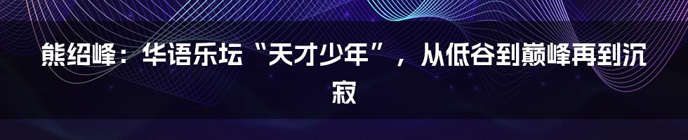 熊绍峰:华语乐坛“天才少年”,从低谷到巅峰再到沉寂