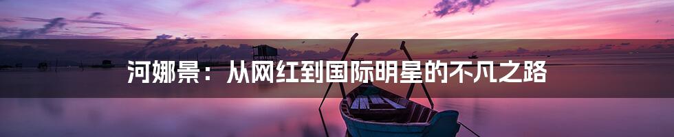 河娜景:从网红到国际明星的不凡之路