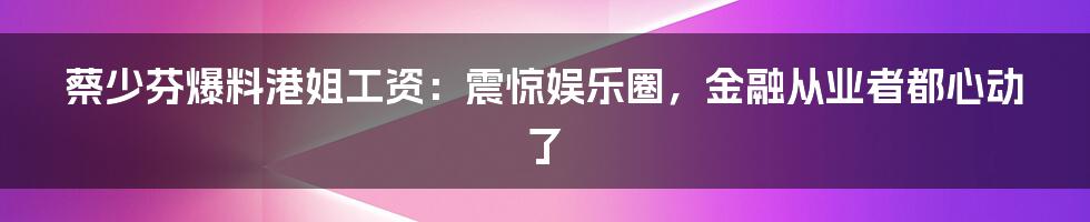 蔡少芬爆料港姐工资：震惊娱乐圈，金融从业者都心动了