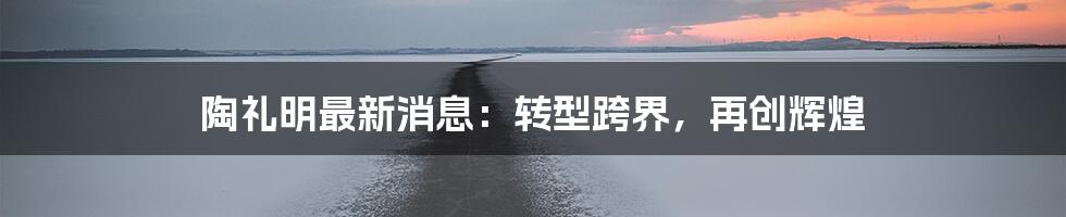 陶礼明最新消息:转型跨界,再创辉煌