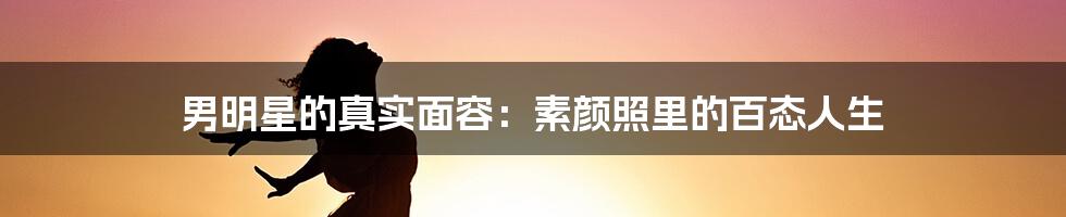 男明星的真实面容:素颜照里的百态人生