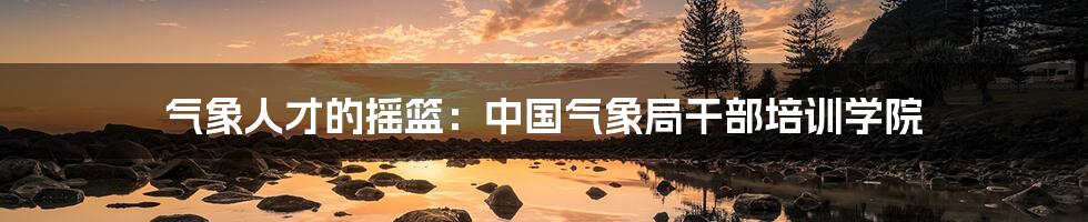 气象人才的摇篮：中国气象局干部培训学院