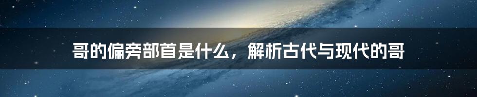 哥的偏旁部首是什么,解析古代与现代的哥