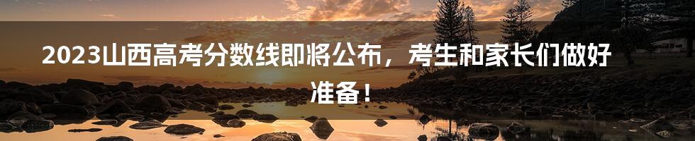 2023山西高考分数线即将公布,考生和家长们做好准备!