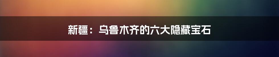 新疆：乌鲁木齐的六大隐藏宝石