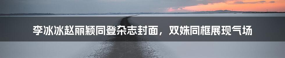 李冰冰赵丽颖同登杂志封面,双姝同框展现气场