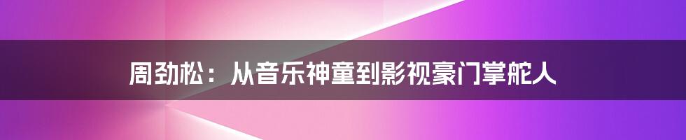 周劲松:从音乐神童到影视豪门掌舵人