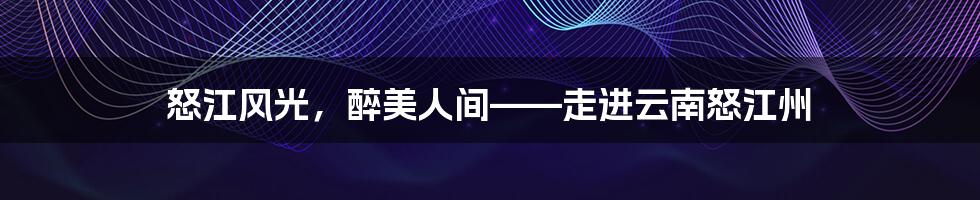 怒江风光,醉美人间——走进云南怒江州