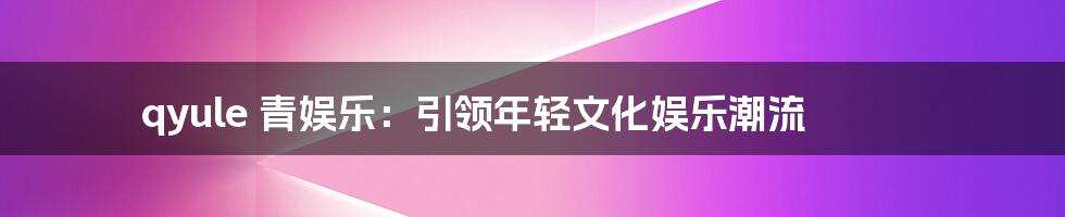 qyule 青娱乐:引领年轻文化娱乐潮流