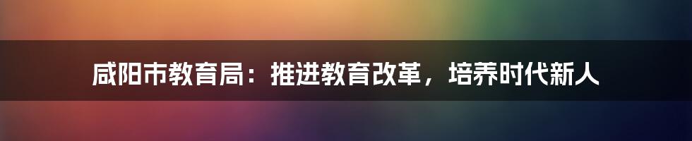 咸阳市教育局:推进教育改革,培养时代新人