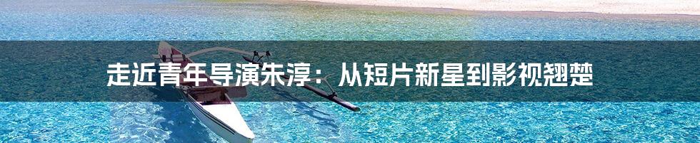 走近青年导演朱淳:从短片新星到影视翘楚