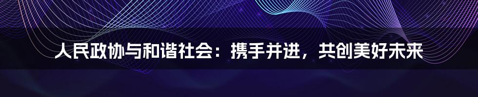 人民政协与和谐社会：携手并进，共创美好未来