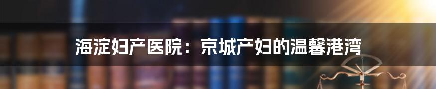 海淀妇产医院:京城产妇的温馨港湾