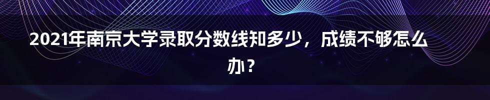 2021年南京大学录取分数线知多少,成绩不够怎么办?