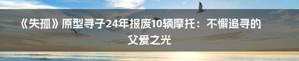 《失孤》原型寻子24年报废10辆摩托：不懈追寻的父爱之光