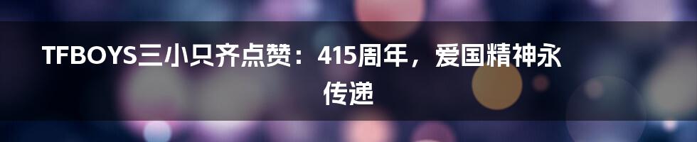 TFBOYS三小只齐点赞:415周年,爱国精神永传递