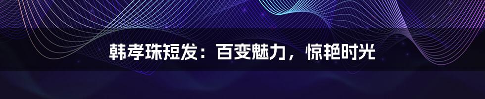 韩孝珠短发:百变魅力,惊艳时光