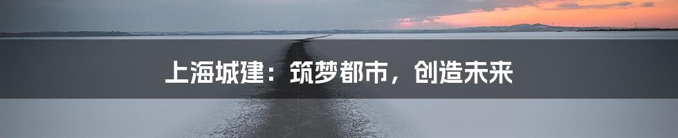 上海城建:筑梦都市,创造未来