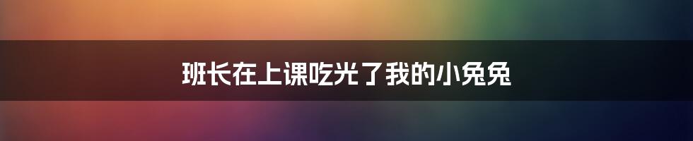 班长在上课吃光了我的小兔兔