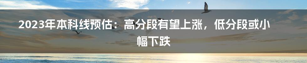 2023年本科线预估:高分段有望上涨,低分段或小幅下跌