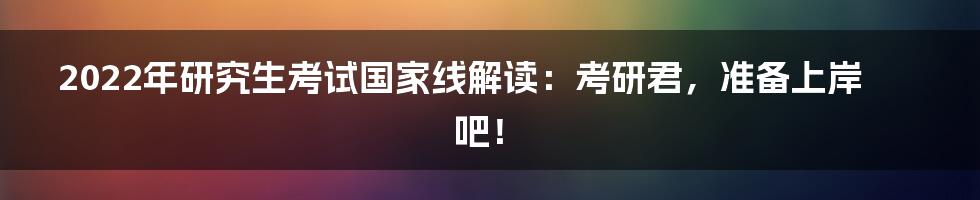 2022年研究生考试国家线解读:考研君,准备上岸吧!