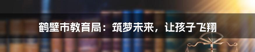 鹤壁市教育局:筑梦未来,让孩子飞翔