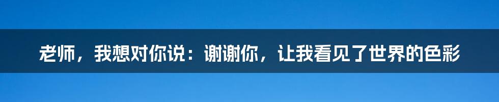 老师,我想对你说:谢谢你,让我看见了世界的色彩
