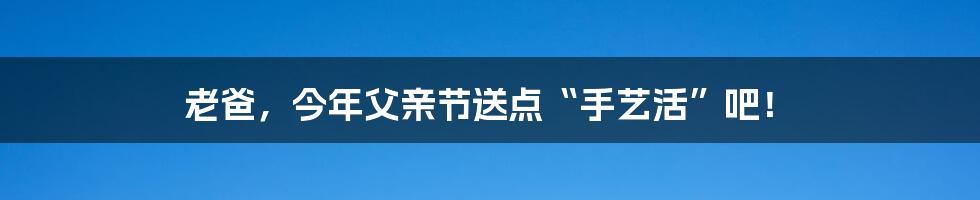 老爸,今年父亲节送点“手艺活”吧!