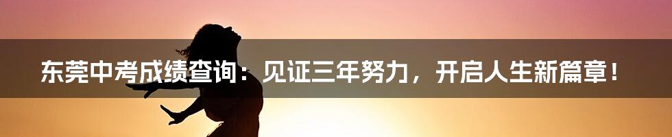 东莞中考成绩查询：见证三年努力，开启人生新篇章！