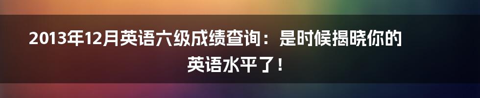 2013年12月英语六级成绩查询:是时候揭晓你的英语水平了!