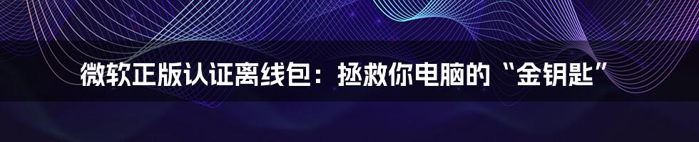 微软正版认证离线包:拯救你电脑的“金钥匙”