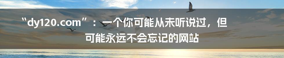 “dy120.com”:一个你可能从未听说过,但可能永远不会忘记的网站