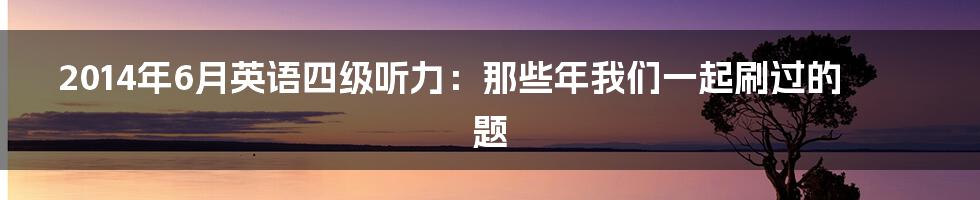 2014年6月英语四级听力:那些年我们一起刷过的题