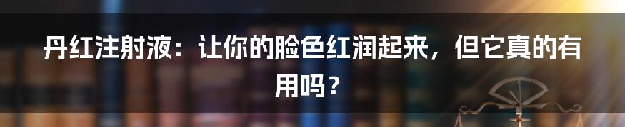 丹红注射液:让你的脸色红润起来,但它真的有用吗?
