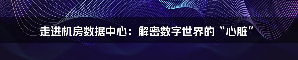 走进机房数据中心:解密数字世界的“心脏”