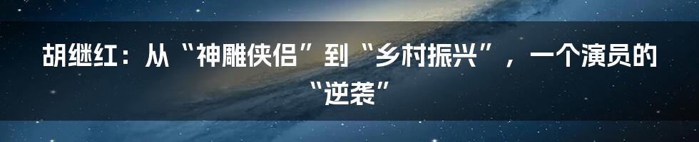 胡继红：从“神雕侠侣”到“乡村振兴”，一个演员的“逆袭”