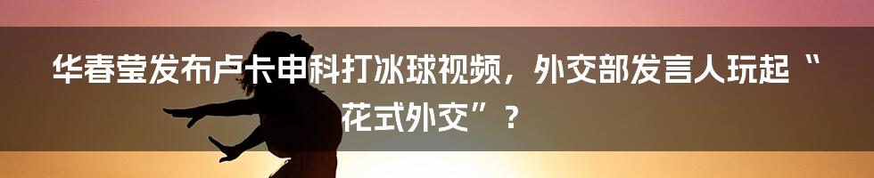 华春莹发布卢卡申科打冰球视频,外交部发言人玩起“花式外交”?