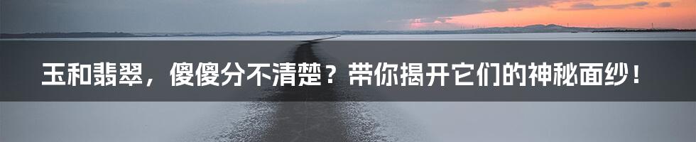 玉和翡翠，傻傻分不清楚？带你揭开它们的神秘面纱！