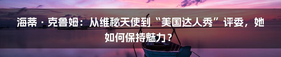 海蒂·克鲁姆：从维秘天使到“美国达人秀”评委，她如何保持魅力？