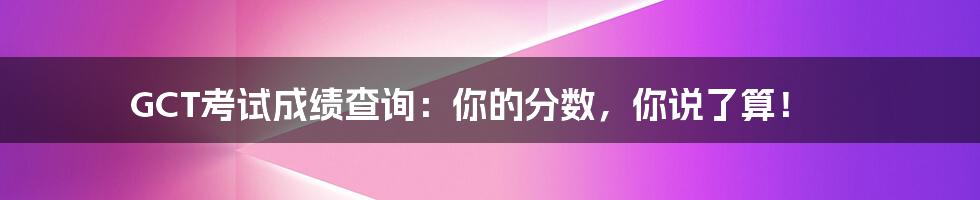 GCT考试成绩查询:你的分数,你说了算!