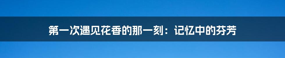 第一次遇见花香的那一刻：记忆中的芬芳