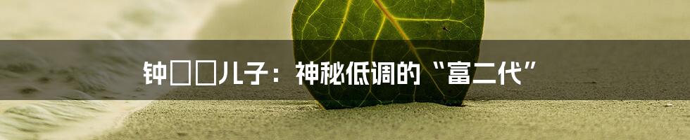 钟睒睒儿子:神秘低调的“富二代”
