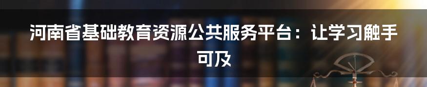 河南省基础教育资源公共服务平台：让学习触手可及