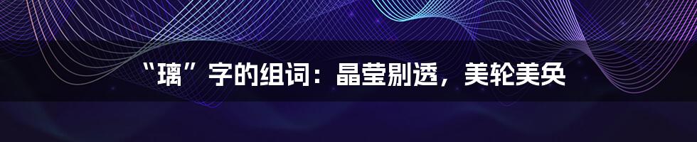 “璃”字的组词:晶莹剔透,美轮美奂