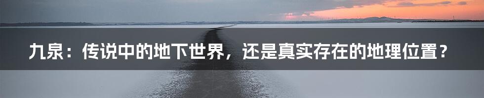 九泉：传说中的地下世界，还是真实存在的地理位置？