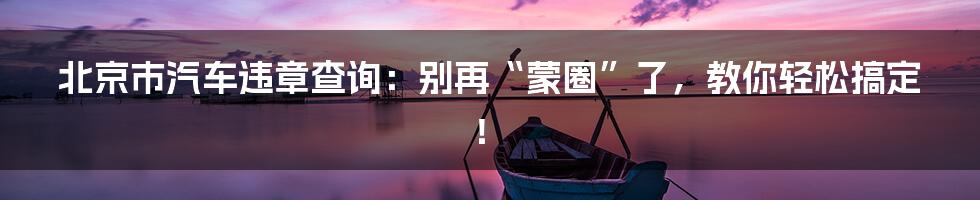 北京市汽车违章查询:别再“蒙圈”了,教你轻松搞定!