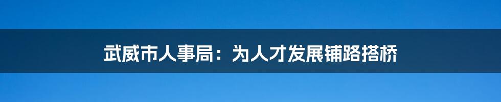 武威市人事局:为人才发展铺路搭桥