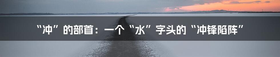 “冲”的部首:一个“水”字头的“冲锋陷阵”