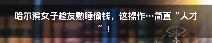 哈尔滨女子趁友熟睡偷钱,这操作…简直“人才”!